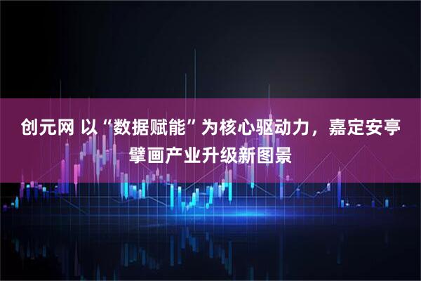 创元网 以“数据赋能”为核心驱动力，嘉定安亭擘画产业升级新图景