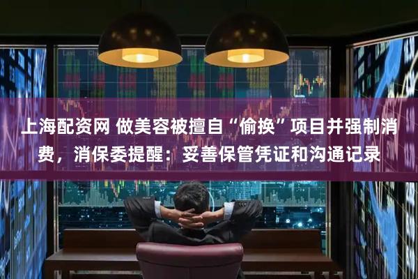 上海配资网 做美容被擅自“偷换”项目并强制消费，消保委提醒：妥善保管凭证和沟通记录