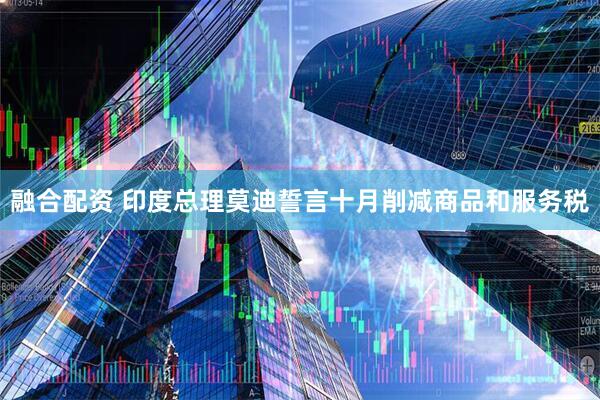 融合配资 印度总理莫迪誓言十月削减商品和服务税