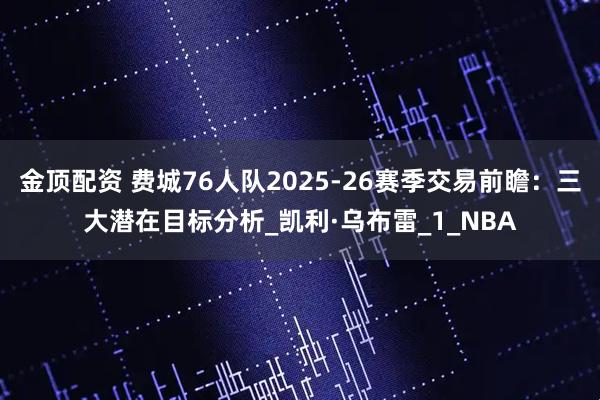 金顶配资 费城76人队2025-26赛季交易前瞻：三大潜在目标分析_凯利·乌布雷_1_NBA