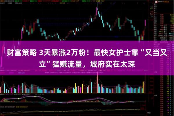 财富策略 3天暴涨2万粉！最快女护士靠“又当又立”猛赚流量，城府实在太深