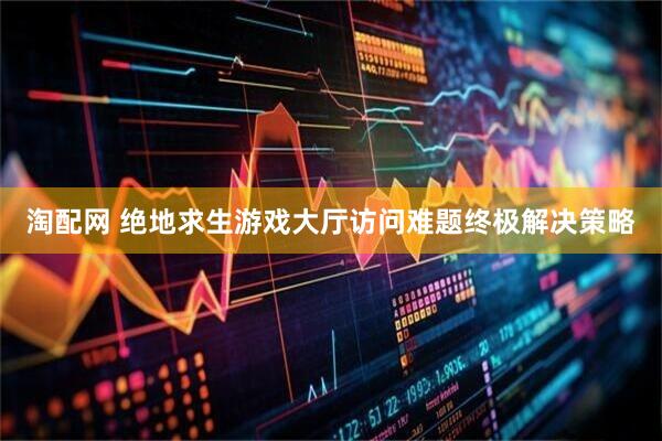 淘配网 绝地求生游戏大厅访问难题终极解决策略