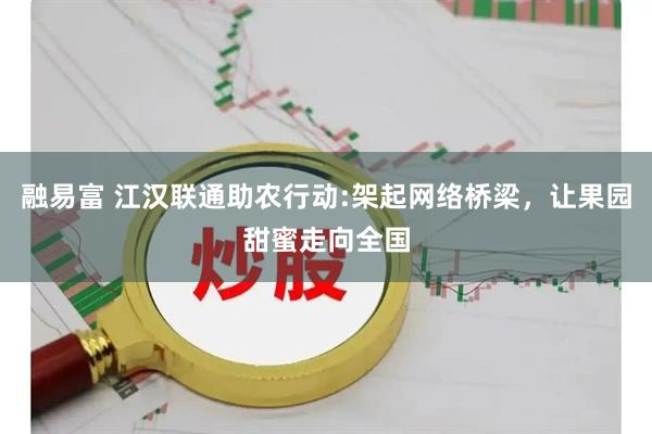 融易富 江汉联通助农行动:架起网络桥梁，让果园甜蜜走向全国