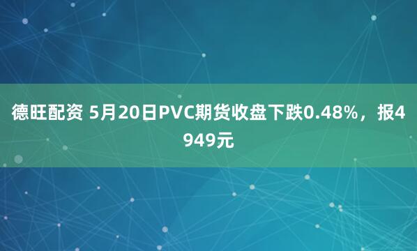 德旺配资 5月20日PVC期货收盘下跌0.48%，报4949元