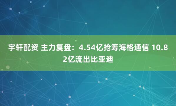 宇轩配资 主力复盘：4.54亿抢筹海格通信 10.82亿流出比亚迪