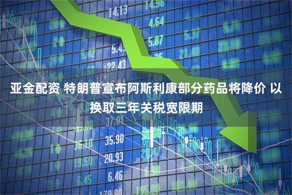 亚金配资 特朗普宣布阿斯利康部分药品将降价 以换取三年关税宽限期