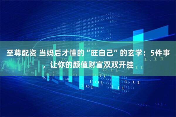 至尊配资 当妈后才懂的“旺自己”的玄学：5件事，让你的颜值财富双双开挂