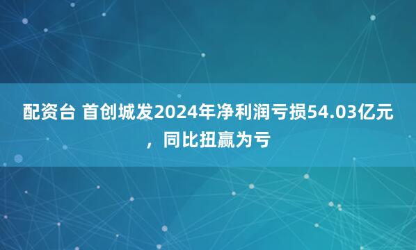 配资台 首创城发2024年净利润亏损54.03亿元，同比扭赢为亏