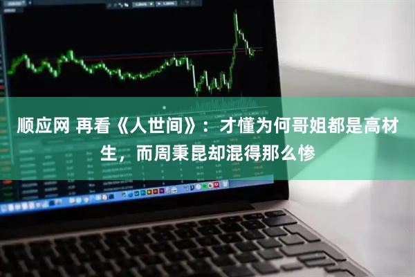 顺应网 再看《人世间》：才懂为何哥姐都是高材生，而周秉昆却混得那么惨