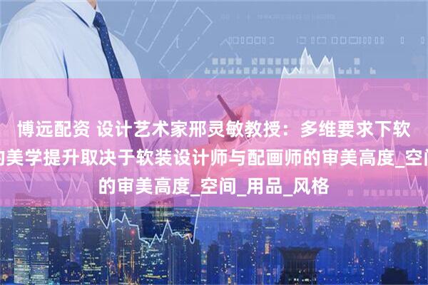 博远配资 设计艺术家邢灵敏教授：多维要求下软装设计最后的美学提升取决于软装设计师与配画师的审美高度_空间_用品_风格