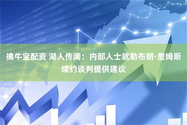 擒牛宝配资 湖人传闻：内部人士就勒布朗·詹姆斯续约谈判提供建议