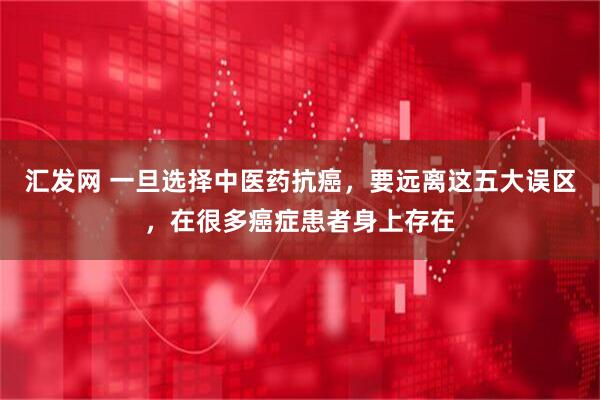 汇发网 一旦选择中医药抗癌，要远离这五大误区，在很多癌症患者身上存在
